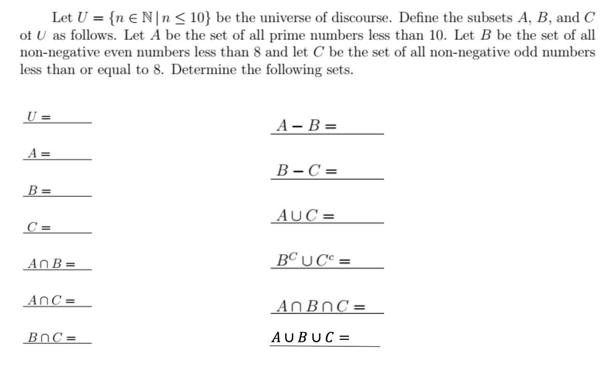 Let U = {n E N|n< 10} be the universe of discourse. Define the subsets A, B, and C
of U as follows. Let A be the set of all prime numbers less than 10. Let B be the set of all
non-negative even numbers less than 8 and let C be the set of all non-negative odd numbers
less than or equal to 8. Determine the following sets.
%3D
U =
А — В %-
A =
B – C =
В -С %3
В -
AUC =
C =
An B =
BC U C° =
AnC =
ANBNC=
BnC =
AUBUC =
