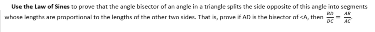 Use the Law of Sines to prove that the angle bisector of an angle in a triangle splits the side opposite of this angle into segments
BD
АВ
whose lengths are proportional to the lengths of the other two sides. That is, prove if AD is the bisector of <A, then
DC
%3D
AC
