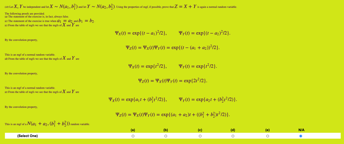 (10) Let X, Y be independent and let X ~ N(a1,b²)
and let Y ~ N(a2, b5). Using the properties of mgf, if possible, prove that Z = X + Y is again a normal random variable.
The following proofs are provided.
(a) The statement of the exercise is, in fact, always false.
(c) The statement of the exercise is true when a1 = a2 and b1 = b2 .
(c) From the table of mgfs we see that the mgfs of X and Y are
¥x(t) = exp{(t – aj)²/2},
¥y(t)
- exp{(t – a2)²/2}.
By the convolution property,
Yz(1) = ¥x(t)¥y(1) = exp{(t – (a1 + az))²/2}.
%3D
This is an mgf of a normal random variable.
(d) From the table of mgfs we see that the mgfs of
X and
Y
are
¥x(t) = exp{r?/2},
¥y(t) = exp{r²/2}.
By the convolution property,
Yz(t) = ¥x(t)¥y(t) = exp{2t²/2}.
%D
This is an mgf of a normal random variable.
(e) From the table of mgfs we see that the mgfs of X
and
Y are
Yx(t) = exp{a¡t+ (b;t2/2)},
Yy(t) = exp{azt + (b;t²/2)}.
By the convolution property,
Yz(1) = ¥x(t)¥y(1) = exp{(a1 + a2)t + ((b} + b})t² /2)}.
This is an mgf of a N(a1 + a2, (b; + b5)),
random variable.
(a)
(b)
(c)
(d)
(e)
N/A
(Select One)
