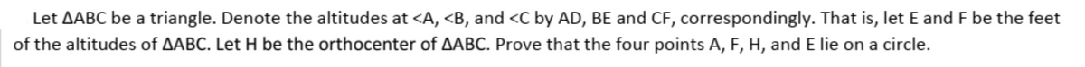 Let AABC be a triangle. Denote the altitudes at <A, <B, and <C by AD, BE and CF, correspondingly. That is, let E and F be the feet
of the altitudes of AABC. Let H be the orthocenter of AABC. Prove that the four points A, F, H, and E lie on a circle.
