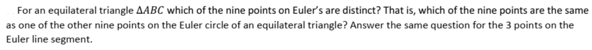 For an equilateral triangle AABC which of the nine points on Euler's are distinct? That is, which of the nine points are the same
as one of the other nine points on the Euler circle of an equilateral triangle? Answer the same question for the 3 points on the
Euler line segment.
