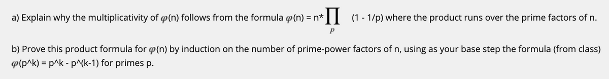 a) Explain why the multiplicativity of p(n) follows from the formula p(n) = n*
IL (1 - 1/p) where the product runs over the prime factors of n.
b) Prove this product formula for p(n) by induction on the number of prime-power factors of n, using as your base step the formula (from class)
p(p^k) = p^k - p^(k-1) for primes p.
