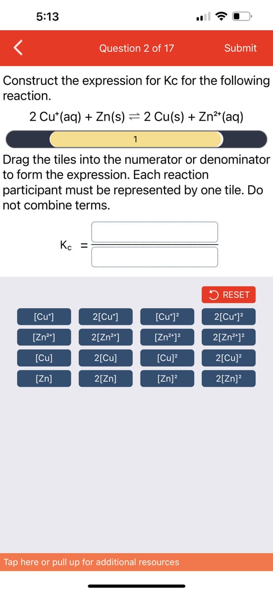 5:13
Question 2 of 17
Construct the expression for Kc for the following
reaction.
2 Cu*(aq) + Zn(s) = 2 Cu(s) + Zn²+ (aq)
1
[Cut]
[Zn²+]
[Cu]
[Zn]
Drag the tiles into the numerator or denominator
to form the expression. Each reaction
participant must be represented by one tile. Do
not combine terms.
Kc =
2[Cu*]
2[Zn²+]
2[Cu]
2[ZN]
Submit
[Cu*]²
[Zn²+]²
[Cu]²
[Zn]²
Tap here or pull up for additional resources
RESET
2[Cu+]²
2[Zn²+]²
2[Cu]²
2[Zn]²