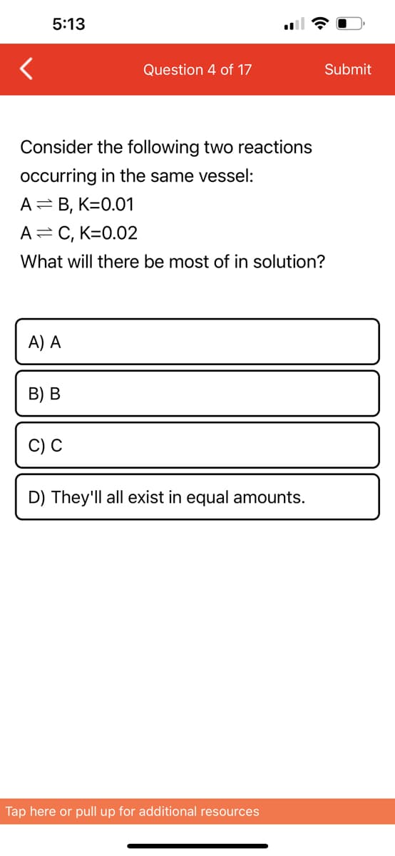 5:13
Consider the following two reactions
occurring in the same vessel:
A = B, K=0.01
A = C, K=0.02
What will there be most of in solution?
A) A
B) B
Question 4 of 17
C) C
D) They'll all exist in equal amounts.
Tap here or pull up for additional resources
Submit