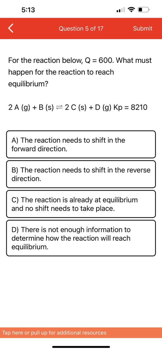 5:13
Question 5 of 17
For the reaction below, Q = 600. What must
happen for the reaction to reach
equilibrium?
2 A (g) + B (s) 2 C (s) + D (g) Kp = 8210
A) The reaction needs to shift in the
forward direction.
Submit
B) The reaction needs to shift in the reverse
direction.
C) The reaction is already at equilibrium
and no shift needs to take place.
D) There is not enough information to
determine how the reaction will reach
equilibrium.
Tap here or pull up for additional resources