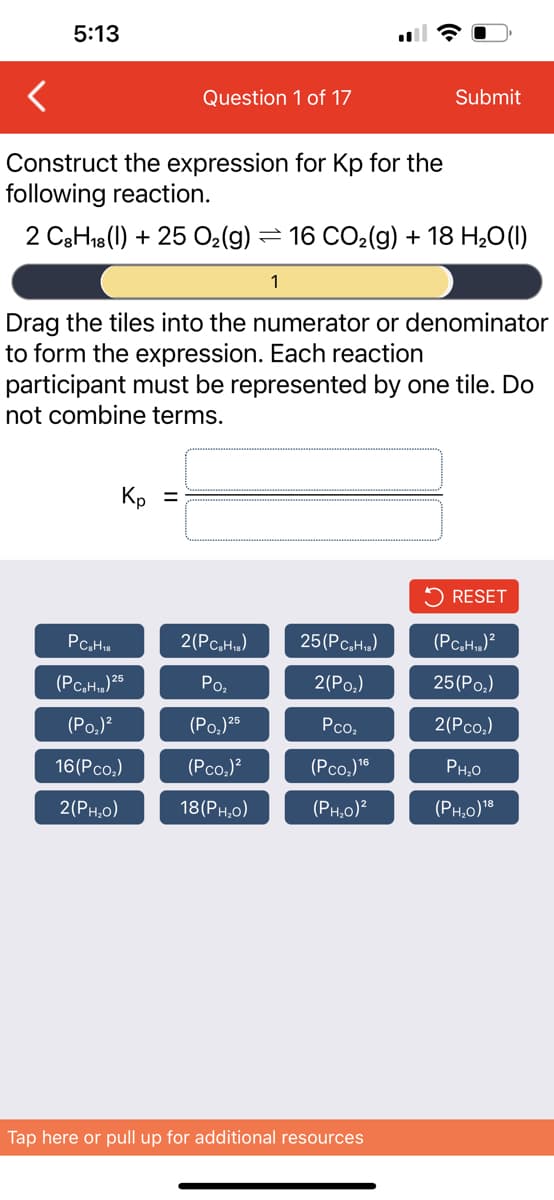 5:13
Question 1 of 17
Construct the expression for Kp for the
following reaction.
2 C8H18 (1) + 25 O₂(g) = 16 CO₂(g) + 18 H₂O(l)
1
Kp =
Drag the tiles into the numerator or denominator
to form the expression. Each reaction
participant must be represented by one tile. Do
not combine terms.
PC₂H18
(PC₂H₁) 25
(PO₂)²
16(P co₂)
2(PH,o)
2(PC₂H₁z)
Po₂
(P0₂) 25
(PcO₂)²
18(PH,o)
Submit
25 (PC₂H₁)
2(P0₂)
Pco₂
(PCO₂) 16
(PH₂0)²
Tap here or pull up for additional resources
RESET
(PC₂H₂)²
25 (Po₂)
2(PCO₂)
PH₂0
(PH₂0) ¹8