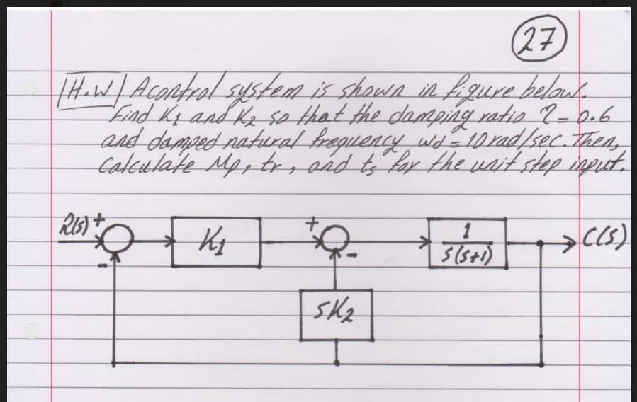 (27)
[How | Acontrol system is shown in figure below.
Find K₂ and K₂ so that the damping ratio 2 = 0.6
and damped natural frequency wd = 10 rad/sec. Then,
Calculate Mp, tr, and to for the wait step input.
RIS) +
2000 K₂ "Q
1
S(5+1)
→C(5)
SK₂