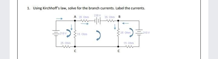 1. Using Kirchhoff's law, solve for the branch currents. Label the currents.
A 35 Ohm
230 V
35 Ohm B
-210V
25 Ohm
210 V
15 Ohm
25 Ohm
15 Ohm
