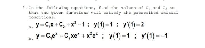 3. In the following equations, find the values of C, and C2 so
that the given functions will satisfy the prescribed initial
conditions.
y = C,x + C, + x? – 1; y(1)=1; y'(1) = 2
ь. У%3 С,е* + С,хе" +x'e" ; у(1)-1 ; у(1)--1
a.
