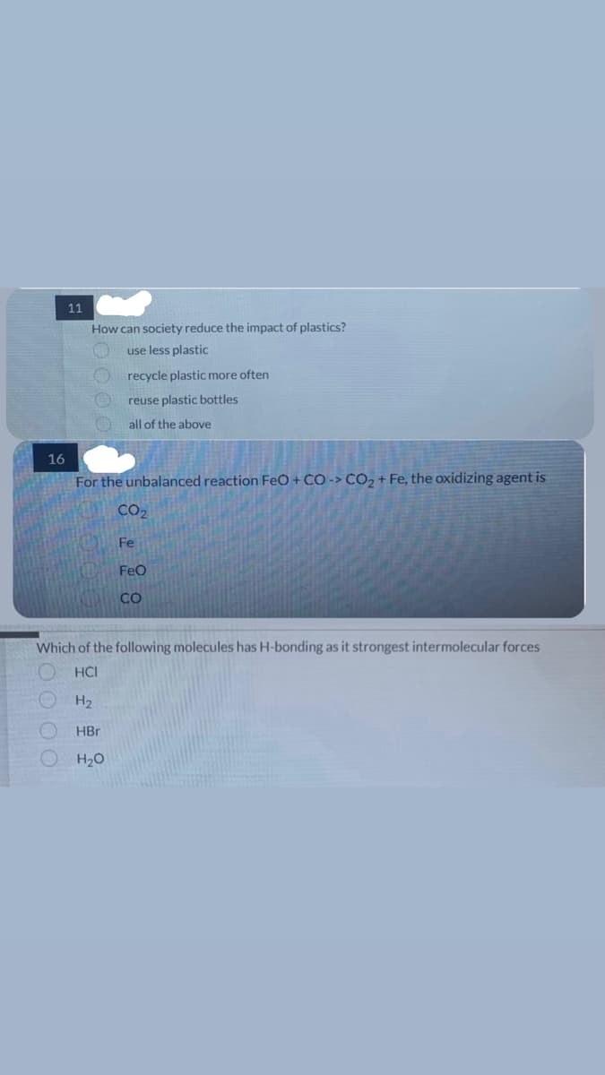 16
11
00003
How can society reduce the impact of plastics?
use less plastic
recycle plastic more often
reuse plastic bottles
all of the above
For the unbalanced reaction FeO + CO-> CO₂+ Fe, the oxidizing agent is
CO₂
Fe
FeO
CO
Which of the following molecules has H-bonding as it strongest intermolecular forces
HCI
H₂
HBr
H₂O