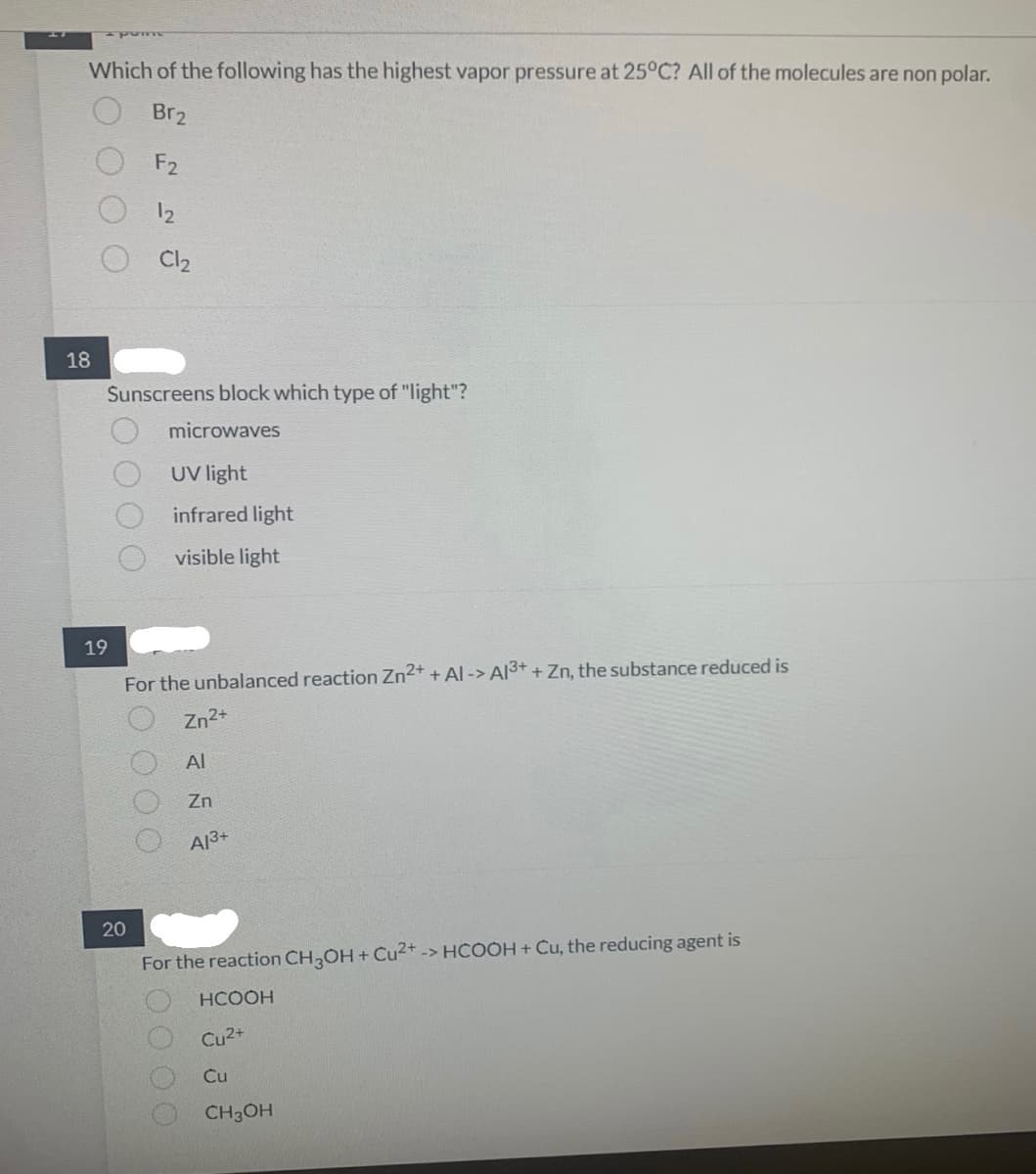 00
Which of the following has the highest vapor pressure at 25°C? All of the molecules are non polar.
Br₂
F2
18
pome
19
Sunscreens block which type of "light"?
microwaves
UV light
infrared light
visible light
12
20
Cl₂
For the unbalanced reaction Zn²+ + Al-> Al3+ + Zn, the substance reduced is
Zn²+
Al
Zn
A13+
O O O
For the reaction CH3OH + Cu²+ -> HCOOH + Cu, the reducing agent is
O O O O
HCOOH
Cu²+
Cu
CH3OH