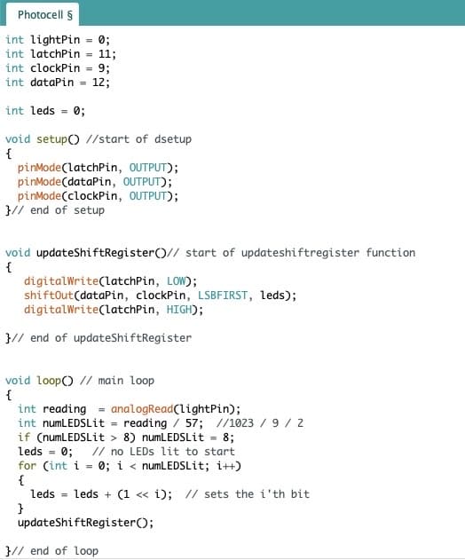 Photocell §
0;
int lightPin
int latchPin = 11;
int clockPin = 9;
int dataPin= 12;
int leds = 0;
void setup() //start of dsetup
{
pinMode(latchPin, OUTPUT);
pinMode(dataPin, OUTPUT);
pinMode(clockPin, OUTPUT);
}// end of setup
void updateShiftRegister()// start of updateshiftregister function
{
digitalWrite(latchPin, LOW);
shiftOut (dataPin, clockPin, LSBFIRST, leds);
digitalWrite(latchPin, HIGH);
}// end of updateShiftRegister
void loop() // main loop
{
int reading = analogRead(lightPin);
int numLEDSLit = reading / 57; //1023 / 9 / 2
if (numLEDSLit > 8) numLEDSLit = 8;
leds = 0; // no LEDs lit to start
for (int i = 0; i < numLEDSLit; i++)
{
}
leds
=
leds + (1 <<< i); // sets the i'th bit
updateShiftRegister();
}// end of loop