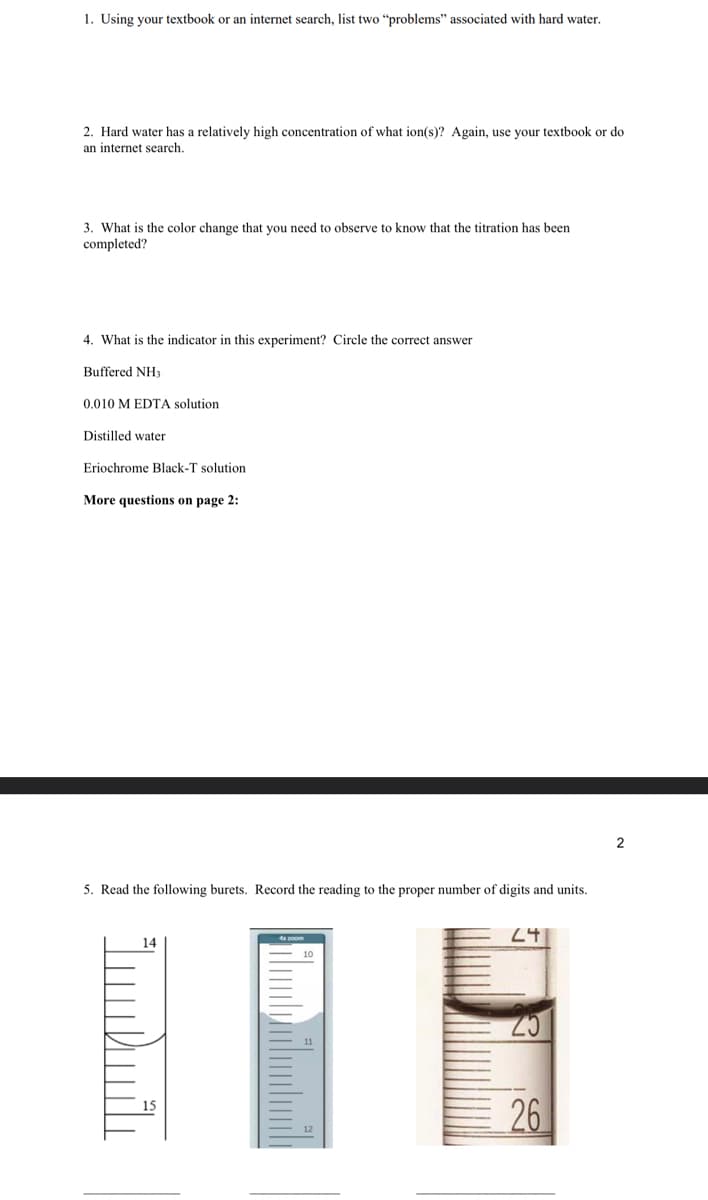 1. Using your textbook or an internet search, list two "problems" associated with hard water.
2. Hard water has a relatively high concentration of what ion(s)? Again, use your textbook or do
an internet search.
3. What is the color change that you need to observe to know that
completed?
4. What is the indicator in this experiment? Circle the correct answer
Buffered NH3
0.010 M EDTA solution
Distilled water
Eriochrome Black-T solution
More questions on page 2:
5. Read the following burets. Record the reading to the proper number of digits and units.
14
titration has been
15
24
26
2