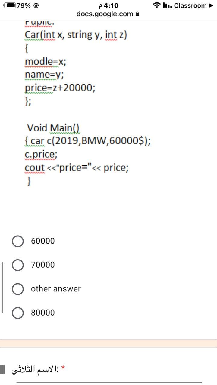 * ll. Classroom
P 4:10
docs.google.com a
79% O
Fupiic.
Car(int x, string y, int z)
{
modle=x;
name=y;
price=z+20000;
};
Void Main()
{car c(2019,BMW,60000$);
c.price;
cout <<"price="<« price;
}
60000
70000
other answer
80000
*:الاسم الثلاثي -
