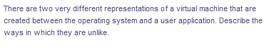 There are two very different representations of a virtual machine that are
created between the operating system and a user application. Describe the
ways in which they are unlike.
