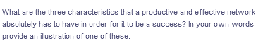 What are the three characteristics that a productive and effective network
absolutely has to have in order for it to be a success? In your own words,
provide an illustration of one of these.
