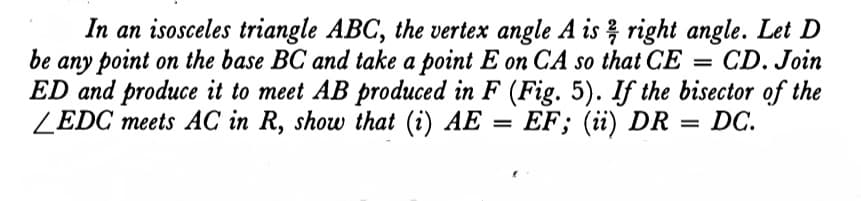 In an isosceles triangle ABC, the vertex angle A is right angle. Let D
be
any point on the base BC and take a point E on CA so that CE =
ED and produce it to meet AB produced in F (Fig. 5). If the bisector of the
ZEDC meets AC in R, show that (i) AE
CD. Join
- EF; (i) DR = DC.
