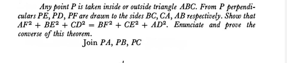 Any point P is taken inside or outside triangle ABC. From P perpendi-
culars PE, PD, PF are drawn to the sides BC, CA, AB respectively. Show that
AF? + BE² + CD²
converse of this theorem.
BF? + CE² + AD². Enunciate and prove the
Join PA, PB, Pс
