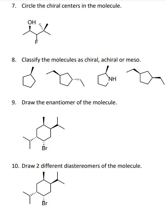 7. Circle the chiral centers in the molecule.
OH
8. Classify the molecules as chiral, achiral or meso.
NH
Draw the enantiomer of the molecule.
Br
10. Draw 2 different diastereomers of the molecule.
Br
