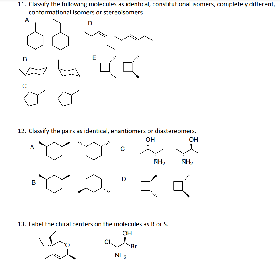 11. Classify the following molecules as identical, constitutional isomers, completely different,
conformational isomers or stereoisomers.
A
D
E
В
C
12. Classify the pairs as identical, enantiomers or diastereomers.
ОН
OH
A
NH2
NH2
D
В
13. Label the chiral centers on the molecules as R or S.
OH
Br
NH2
