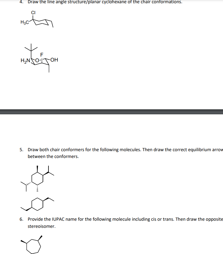 4. Draw the line angle structure/planar cyclohexane of the chair conformations.
CI
Hot
H3C
F
-OH
H,NO-
5. Draw both chair conformers for the following molecules. Then draw the correct equilibrium arrow
between the conformers.
6. Provide the IUPAC name for the following molecule including cis or trans. Then draw the opposite
stereoisomer.
