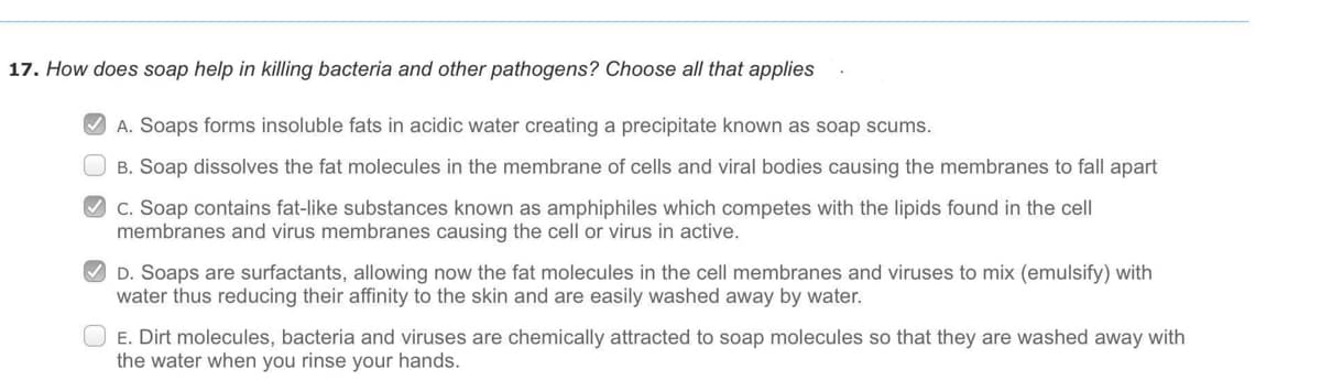 17. How does soap help in killing bacteria and other pathogens? Choose all that applies
V A. Soaps forms insoluble fats in acidic water creating a precipitate known as soap scums.
O B. Soap dissolves the fat molecules in the membrane of cells and viral bodies causing the membranes to fall apart
O c. Soap contains fat-like substances known as amphiphiles which competes with the lipids found in the cell
membranes and virus membranes causing the cell or virus in active.
O D. Soaps are surfactants, allowing now the fat molecules in the cell membranes and viruses to mix (emulsify) with
water thus reducing their affinity to the skin and are easily washed away by water.
E. Dirt molecules, bacteria and viruses are chemically attracted to soap molecules so that they are washed away with
the water when you rinse your hands.
