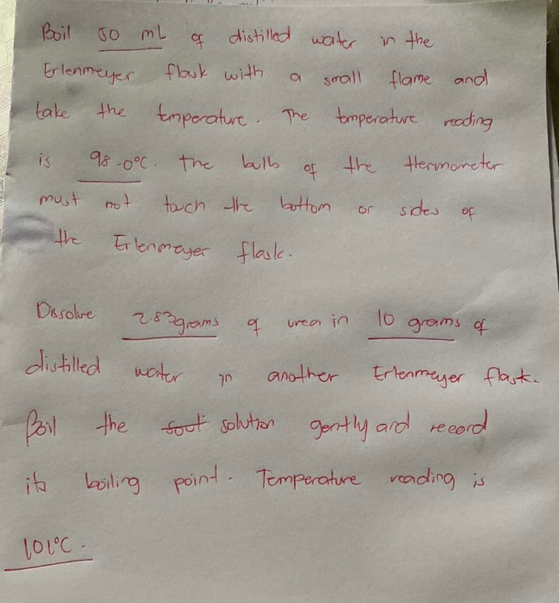 Boil
Go mL
of
distilled waiter
in the
Erlenmeyer
flauk with
small
flame and
take
the
tmporature The tmperature reeding
is
98 -0°C the
bulb
of
the Hhermometer
must
tuch the battom
sides
or
of
the
Erlenmayer flaske.
Dasolve
253gams q
10
urea in
grams of
distilled
weiter
Ertenmeyer
another
flask.
forl
the fout solution gontly ard reeord
ite
boiling point-
Temperature veading is
