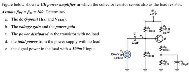 Figure below shows a CE power amplifier in which the collector resistor serves also as the load resistor.
Assume ßpc = Bac = 100, Determine-
+Vcc
+15V
a. The de Q-point (Icq and VCEQ).
b. The voltage gain and the power gain.
RL
100n
0.5 W
1.0 kn
c. The power dissipated in the transistor with no load
d. the total power from the power supply with no load
22 uF
e. the signal power in the load with a 500mV input
Re
8.2 n
500 mV pp
1.0 kHz
330 n
Rea
36 0
100 uF
