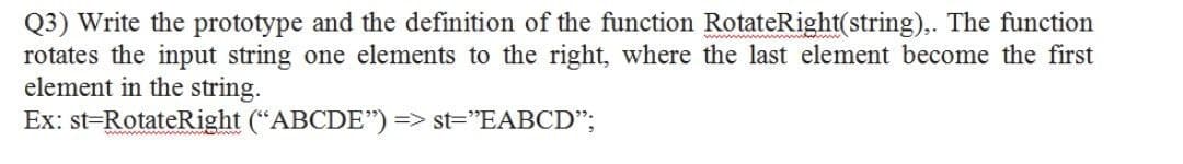 Q3) Write the prototype and the definition of the function RotateRight(string),. The function
rotates the input string one elements to the right, where the last element become the first
element in the string.
Ex: st=RotateRight ("ABCDE") => st="EABCD";
