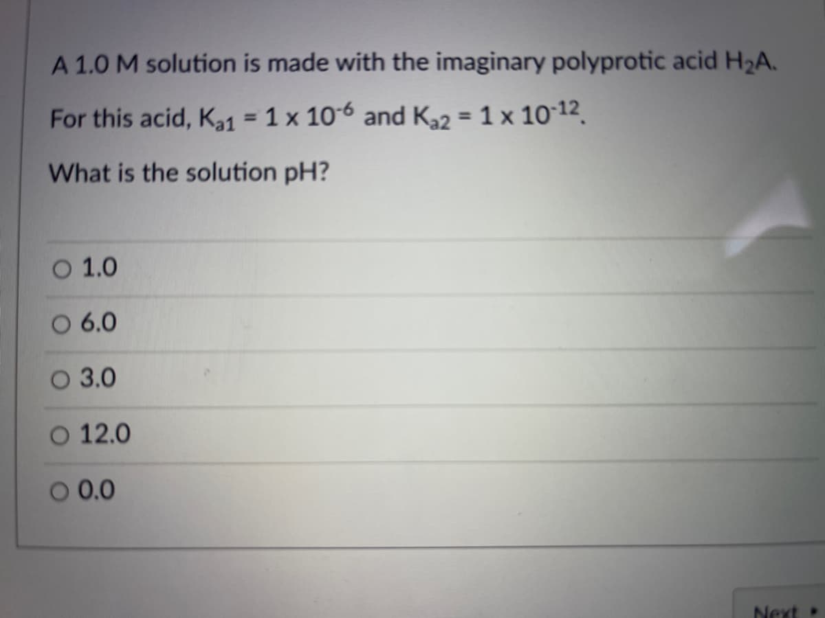 A 1.0 M solution is made with the imaginary polyprotic acid H2A.
For this acid, K1 = 1 x 106 and K2 = 1 x 10 12.
%3D
%3D
What is the solution pH?
O 1.0
O 6.0
O 3.0
O 12.0
O 0.0
Next
