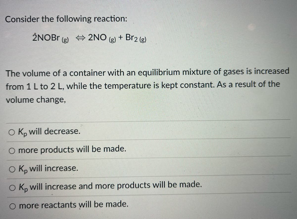 Consider the following reaction:
2NOB.
(g)
+ 2NO
(g)
+ Br2 (g)
The volume of a container with an equilibrium mixture of gases is increased
from 1 L to 2 L, while the temperature is kept constant. As a result of the
volume change,
O K, will decrease.
O more products will be made.
O K, will increase.
O K, will increase and more products will be made.
O more reactants will be made.
