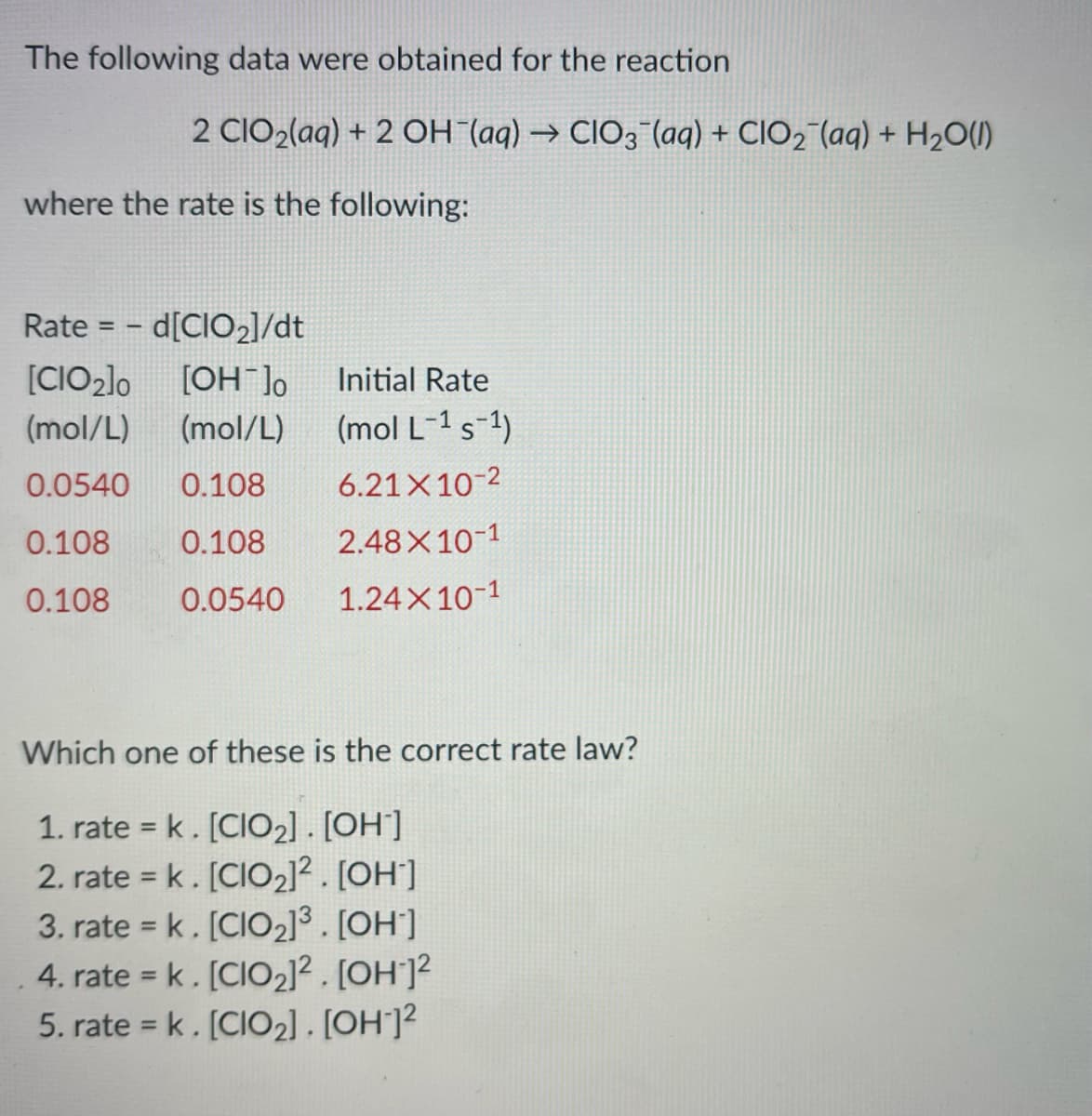 ### Chemical Kinetics: Determination of the Rate Law

#### Reaction Data

The following data were obtained for the reaction:

\[ 2 \text{ClO}_2(aq) + 2 \text{OH}^-(aq) \rightarrow \text{ClO}_3^-(aq) + \text{ClO}_2^-(aq) + \text{H}_2O(l) \]

where the rate is given by the following expression:

\[ \text{Rate} = -\frac{d[\text{ClO}_2]}{dt} \]

#### Experimental Data

| \([\text{ClO}_2]_0\) (mol/L) | \([\text{OH}^-]_0\) (mol/L) | Initial Rate (mol L\(^{-1}\) s\(^{-1}\)) |
|-----------------------------|-----------------------------|------------------------------------------|
| 0.0540                      | 0.108                       | 6.21 × 10\(^{-2}\)                      |
| 0.108                       | 0.108                       | 2.48 × 10\(^{-1}\)                      |
| 0.108                       | 0.0540                      | 1.24 × 10\(^{-1}\)                      |

#### Objective

Determine which of the following rate laws correctly describes the reaction rate:

1. \(\text{rate} = k[\text{ClO}_2][\text{OH}^-]\)
2. \(\text{rate} = k[\text{ClO}_2]^2[\text{OH}^-]\)
3. \(\text{rate} = k[\text{ClO}_2]^3[\text{OH}^-]\)
4. \(\text{rate} = k[\text{ClO}_2]^2[\text{OH}^-]^2\)
5. \(\text{rate} = k[\text{ClO}_2][\text{OH}^-]^2\)

By analyzing the given data, you are expected to identify the correct order of the reaction with respect to each reactant and thus determine the accurate rate law for the reaction.