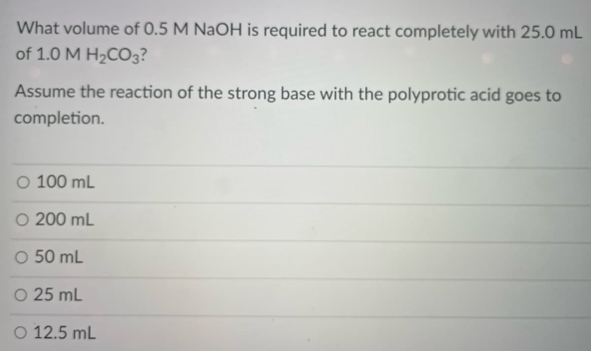 What volume of 0.5 M NaOH is required to react completely with 25.0 mL
of 1.0 M H2CO3?
Assume the reaction of the strong base with the polyprotic acid goes to
completion.
O 100 mL
O 200 mL
O 50 mL
O 25 mL
O 12.5 mL
