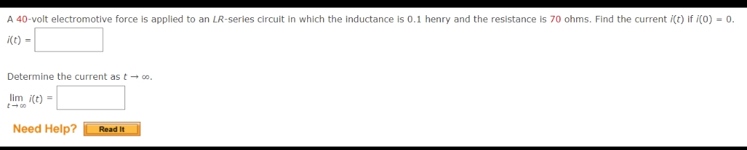 A 40-volt electromotive force is applied to an LR-series circuit in which the inductance is 0.1 henry and the resistance is 70 ohms. Find the current i(t) if i(0) = 0.
i(t) =
Determine the current as t → co.
lim i(t) =
118
Need Help? Read It