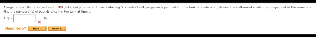 A large tank is filled to capacity with 700 gallons of pure water. Brine containing 5 pounds of salt per gallon is pumped into the tank at a rate of 7 gal/min. The well-mixed solution is pumped out at the same rate.
Find the number A(t) of pounds of salt in the tank at time t.
A(t) =
lb
Need Help?
Read It
Watch It