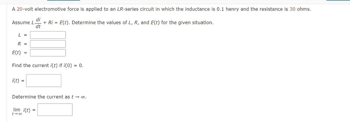 A 20-volt electromotive force is applied to an LR-series circuit in which the inductance is 0.1 henry and the resistance is 30 ohms.
di
Assume L
+ Ri = E(t). Determine the values of L, R, and E(t) for the given situation.
dt
L =
R =
E(t)
=
Find the current i(t) if i(0) = 0.
i(t) =
Determine the current as t → ∞o.
lim i(t) =
t→∞