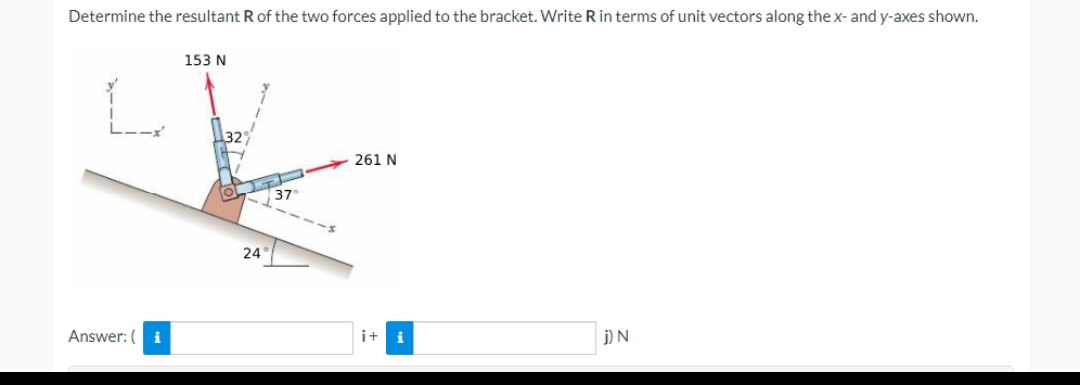 Determine the resultant R of the two forces applied to the bracket. Write R in terms of unit vectors along the x- and y-axes shown.
153 N
261 N
Answer: (i
j) N
24°
37₁
i+i