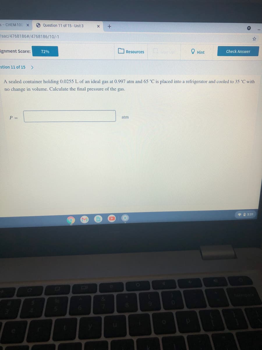 s- CHEM-100x
O Question 11 of 15- Unit 3
sac/4768186#/4768186/10/-1
ignment Score:
72%
Resources
O Hint
Check Answer
stion 11 of 15 >
A sealed container holding 0.0255 L of an ideal gas at 0.997 atm and 65 °C is placed into a refrigerator and cooled to 35 °C with
no change in volume. Calculate the final pressure of the gas.
P =
atm
VA 3:31
[o
bockspace
4.
&.
96
6.
7.
08.
4.
