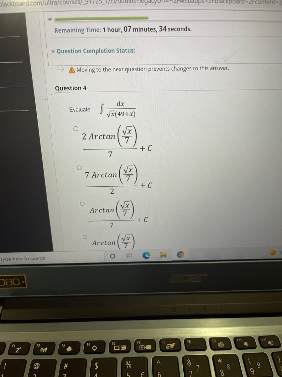 plackboard.com/ultra/courses/_91725
bapps~2Fblackboard~2Fcontent~
Remaining Time: 1 hour, 07 minutes, 34 seconds.
Question Completion Status:
A Moving to the next question prevents changes to this answer.
Question 4
dx
Evaluate
VI(49+x)
2 Arctan
+ C
7
7 Arctan
7
+ C
Vx
7.
+ C
Arctan
7
Vx
Arctan
Type here to search
080-
acer
F1
F10
F11
"z'
F2
F3
F4
F5
F6
F7
F8
@
&
7
*
8.
8.
$
9.
6.
