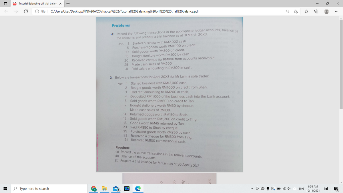 PDF Tutorial Balancing off trial balanc X
O File | C:/Users/User/Desktop/FIN%20ACC/chapter%202/Tutorial%20Balancing%20off%20%20trial%20balance.pdf
Problems
4. Record the following transactions in the appropriate ledger accounts, balance an
the accounts and prepare a trial balance as at 31 March 20X3,
1 Started business with RM2,000 cash.
Purchased goods worth RM1,000 on credit.
Sold goods worth RM800 on credit.
15 Bought furniture worth RM400 by cash.
20 Received cheque for RM800 from accounts receivable.
25 Made cash sales of RM200.
Jan.
10
31 Paid salary amounting to RM300 in cash.
2. Below are transactions for April 20X3 for Mr Lam, a sole trader:
Apr. 1 Started business with RM12,000 cash.
2 Bought goods worth RM1,000 on credit from Shah.
3 Paid rent amounting to RM200 in cash.
4 Deposited RM11,000 of the business cash into the bank account.
6 Sold goods worth RM600 on credit to Tan.
7 Bought stationery worth RM50 by cheque.
11 Made cash sales of RM100.
14 Returned goods worth RM150 to Shah.
15 Sold goods worth RM1,200 on credit to Ting.
18
Goods worth RM45 returned by Tan.
23 Paid RM850 to Shah by cheque.
25 Purchased goods worth RM250 by cash.
Received a cheque for RM500 from Ting.
31 Received RM100 commission in cash.
28
Required:
(a) Record the above transactions in the relevant accounts.
(b) Balance off the accounts.
(c) Prepare a trial balance for Mr Lam as at 30 April 20X3.
8:53 AM
O Type here to search
ENG
IMI
10/11/2021
+
