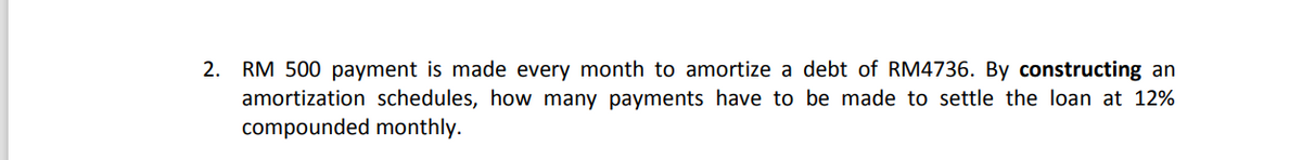 2. RM 500 payment is made every month to amortize a debt of RM4736. By constructing an
amortization schedules, how many payments have to be made to settle the loan at 12%
compounded monthly.
