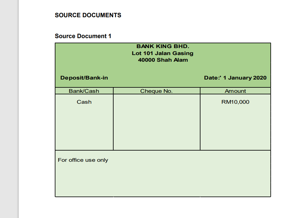 SOURCE DOCUMENTS
Source Document 1
BANK KING BHD.
Lot 101 Jalan Gasing
40000 Shah Alam
Deposit/Bank-in
Date:' 1 January 2020
Bank/Cash
Cheque No.
Amount
Cash
RM10,000
For office use only
