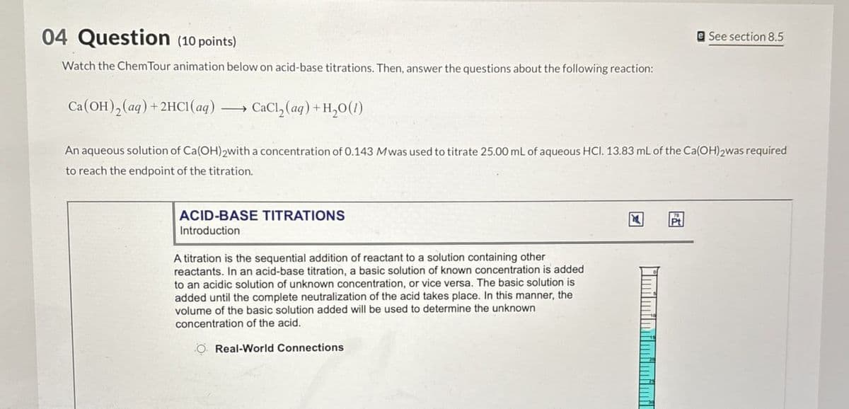 04 Question (10 points)
Watch the Chem Tour animation below on acid-base titrations. Then, answer the questions about the following reaction:
CaCl2(aq) + H2O(1)
See section 8.5
An aqueous solution of Ca(OH)2with a concentration of 0.143 Mwas used to titrate 25.00 mL of aqueous HCI. 13.83 mL of the Ca(OH)2 was required
to reach the endpoint of the titration.
Ca(OH)2(aq) + 2HCl(aq)
ACID-BASE TITRATIONS
Introduction
A titration is the sequential addition of reactant to a solution containing other
reactants. In an acid-base titration, a basic solution of known concentration is added
to an acidic solution of unknown concentration, or vice versa. The basic solution is
added until the complete neutralization of the acid takes place. In this manner, the
volume of the basic solution added will be used to determine the unknown
concentration of the acid.
O Real-World Connections
א
"mimimimimimil