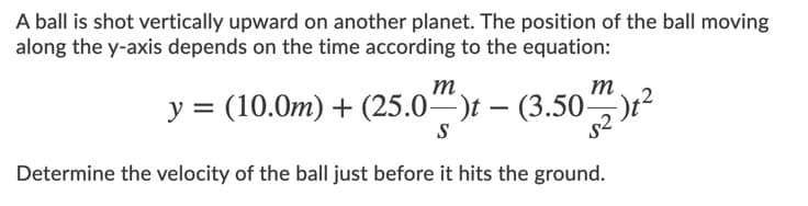 A ball is shot vertically upward on another planet. The position of the ball moving
along the y-axis depends on the time according to the equation:
m.
у %3D (10.0т) + (25.0"")t — (3.50
m
Determine the velocity of the ball just before it hits the ground.
s2
S
