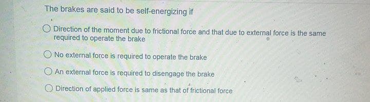 The brakes are said to be self-energizing if
O Direction of the moment due to frictional force and that due to external force is the same
required to operate the brake
O No external force is required to operate the brake
O An external force is required to disengage the brake
Direction of applied force is same as that of frictional force
