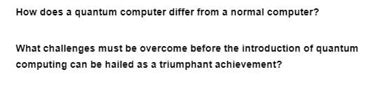 How does a quantum computer differ from a normal computer?
What challenges must be overcome before the introduction of quantum
computing can be hailed as a triumphant achievement?
