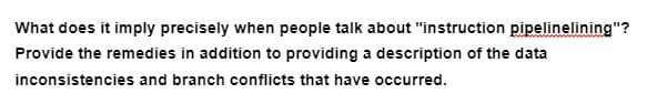 What does it imply precisely when people talk about "instruction pipelinelining"?
Provide the remedies in addition to providing a description of the data
inconsistencies and branch conflicts that have occurred.