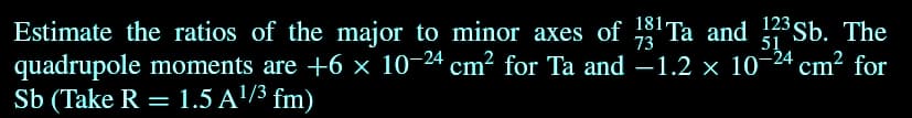 73
51
Estimate the ratios of the major to minor axes of 13¹ Ta and 123Sb. The
quadrupole moments are +6 × 10-24 cm² for Ta and -1.2 x 10-24 cm² for
Sb (Take R = 1.5 A¹/³ fm)