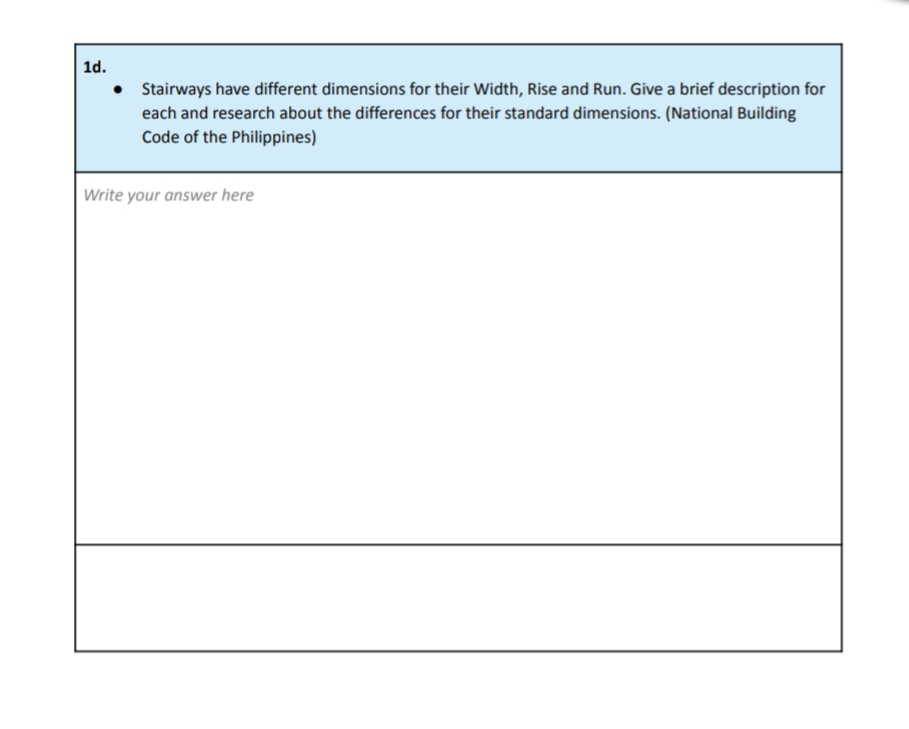 1d.
• Stairways have different dimensions for their Width, Rise and Run. Give a brief description for
each and research about the differences for their standard dimensions. (National Building
Code of the Philippines)
Write your answer here