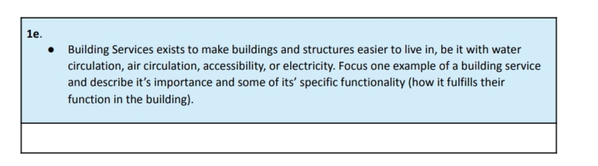 1e.
•
Building Services exists to make buildings and structures easier to live in, be it with water
circulation, air circulation, accessibility, or electricity. Focus one example of a building service
and describe it's importance and some of its' specific functionality (how it fulfills their
function in the building).